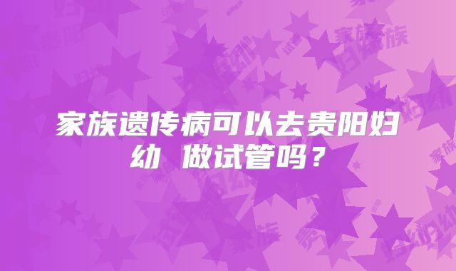 家族遗传病可以去贵阳妇幼 做试管吗?