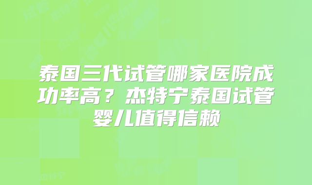 泰国三代试管哪家医院成功率高?杰特宁泰国试管婴儿值得信赖