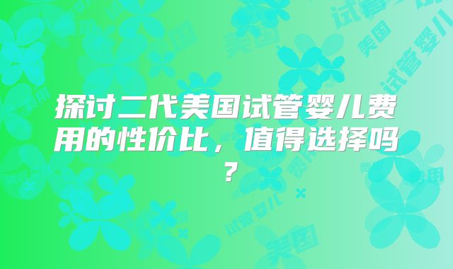 探讨二代美国试管婴儿费用的性价比，值得选择吗？