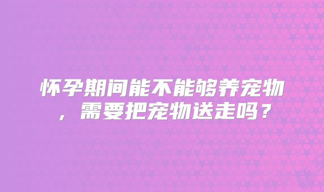 怀孕期间能不能够养宠物，需要把宠物送走吗？