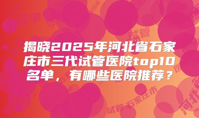 揭晓2025年河北省石家庄市三代试管医院top10名单,有哪些医院推荐?