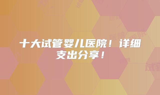 十大试管婴儿医院!详细支出分享!