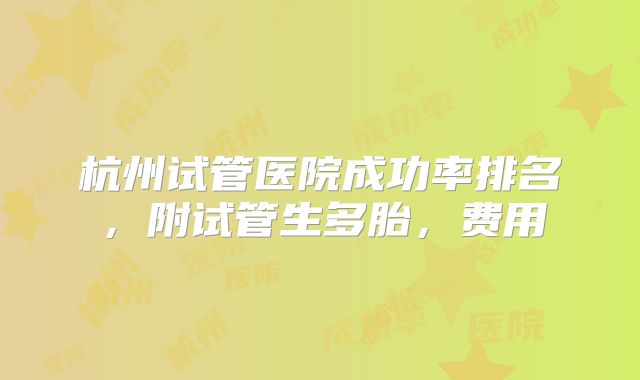 杭州试管医院成功率排名,附试管生多胎,费用