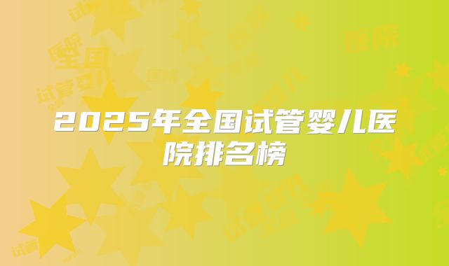 2025年全国试管婴儿医院排名榜