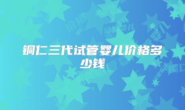 铜仁三代试管婴儿价格多少钱