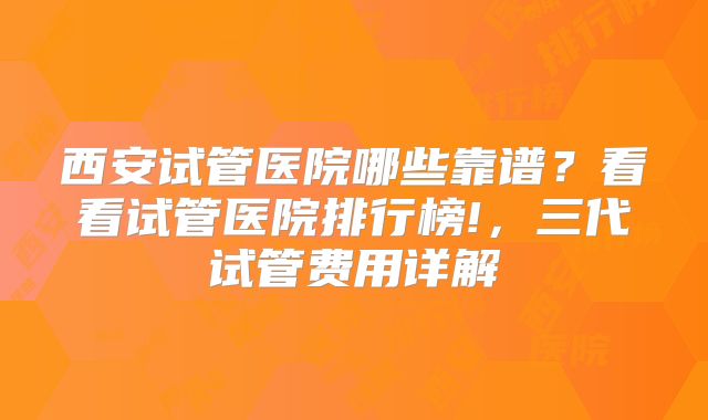 西安试管医院哪些靠谱？看看试管医院排行榜!，三代试管费用详解