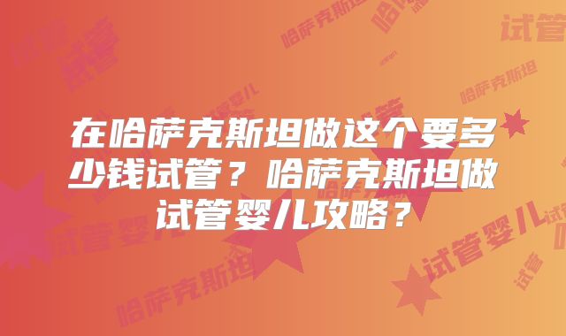 在哈萨克斯坦做这个要多少钱试管？哈萨克斯坦做试管婴儿攻略？