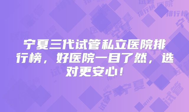 宁夏三代试管私立医院排行榜,好医院一目了然,选对更安心!