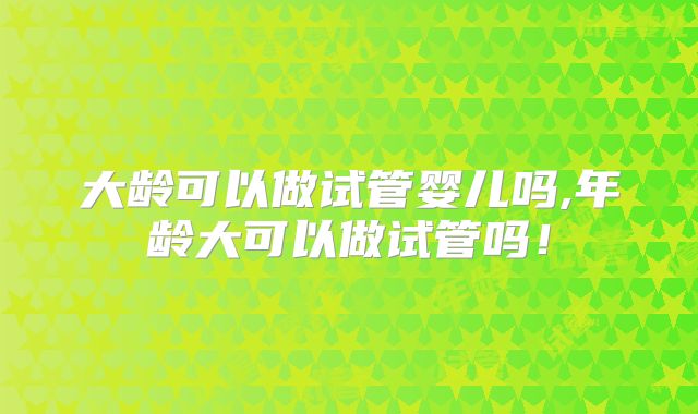 大龄可以做试管婴儿吗,年龄大可以做试管吗!