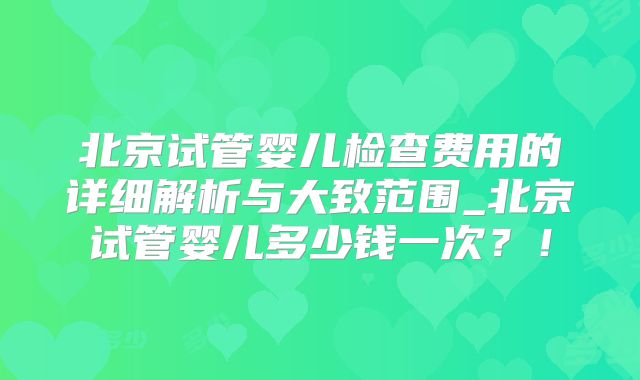 北京试管婴儿检查费用的详细解析与大致范围_北京试管婴儿多少钱一次？！