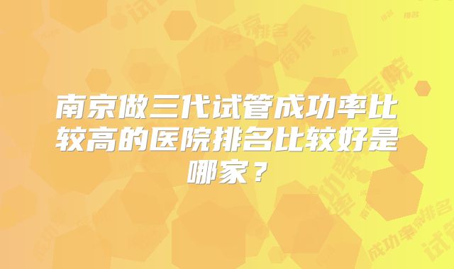 南京做三代试管成功率比较高的医院排名比较好是哪家？