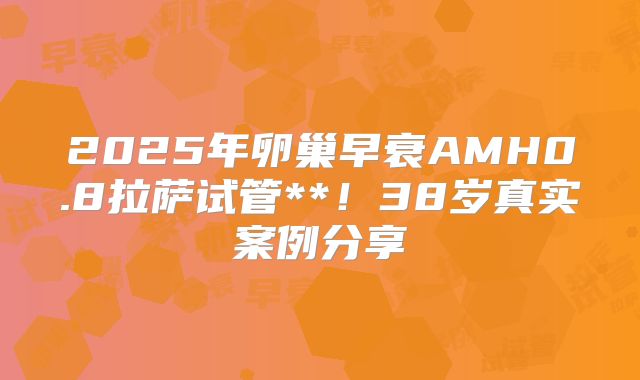 2025年卵巢早衰AMH0.8拉萨试管**！38岁真实案例分享