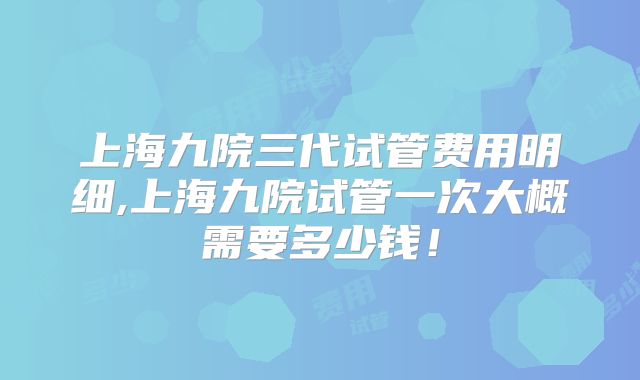 上海九院三代试管费用明细,上海九院试管一次大概需要多少钱！