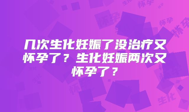 几次生化妊娠了没治疗又怀孕了?生化妊娠两次又怀孕了?