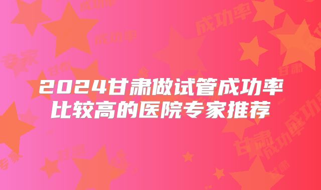 2024甘肃做试管成功率比较高的医院专家推荐