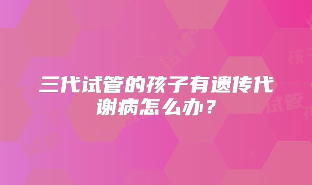三代试管的孩子有遗传代谢病怎么办?