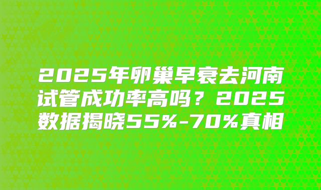 2025年卵巢早衰去河南试管成功率高吗？2025数据揭晓55%-70%真相