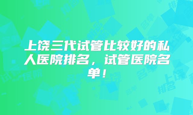 上饶三代试管比较好的私人医院排名，试管医院名单！