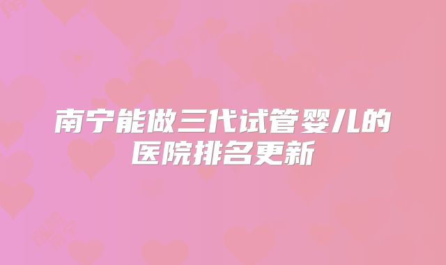 南宁能做三代试管婴儿的医院排名更新