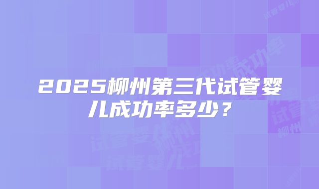 2025柳州第三代试管婴儿成功率多少？