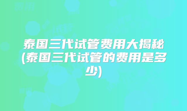 泰国三代试管费用大揭秘(泰国三代试管的费用是多少)