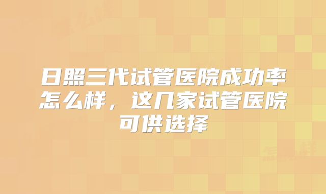 日照三代试管医院成功率怎么样，这几家试管医院可供选择