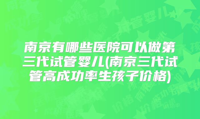 南京有哪些医院可以做第三代试管婴儿(南京三代试管高成功率生孩子价格)