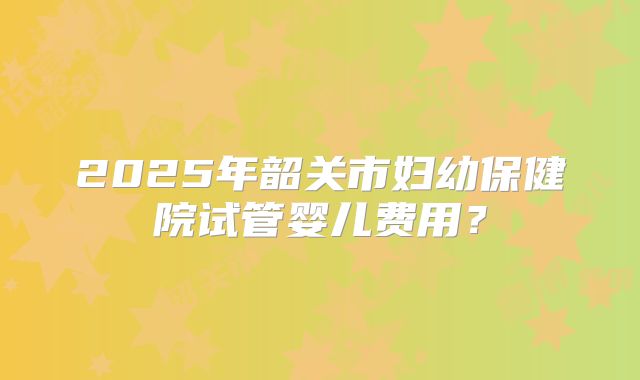 2025年韶关市妇幼保健院试管婴儿费用?