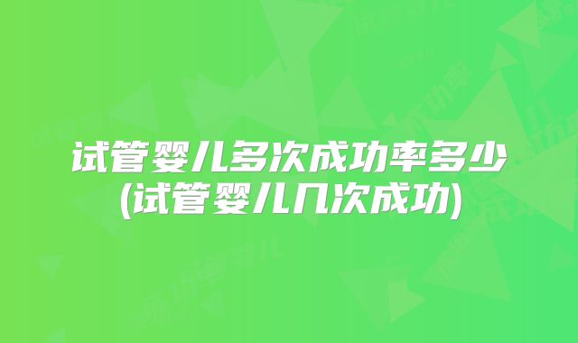 试管婴儿多次成功率多少(试管婴儿几次成功)
