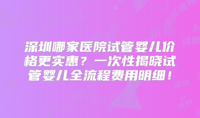 深圳哪家医院试管婴儿价格更实惠？一次性揭晓试管婴儿全流程费用明细！