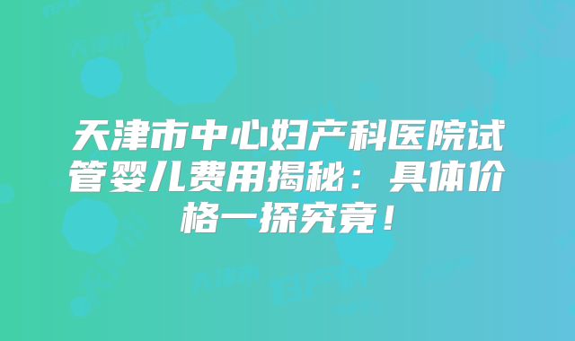天津市中心妇产科医院试管婴儿费用揭秘：具体价格一探究竟！
