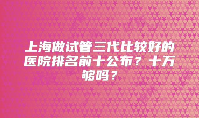 上海做试管三代比较好的医院排名前十公布?十万够吗?
