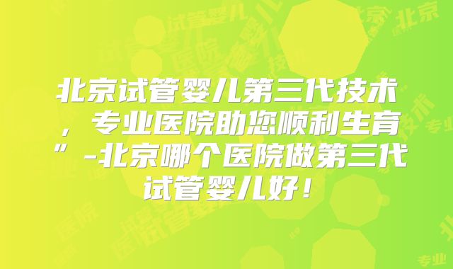 北京试管婴儿第三代技术，专业医院助您顺利生育”-北京哪个医院做第三代试管婴儿好！