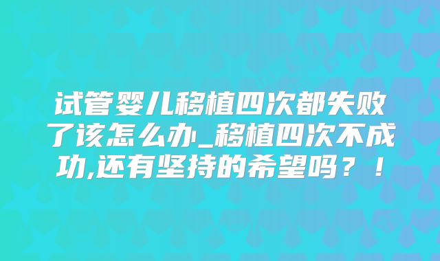 试管婴儿移植四次都失败了该怎么办_移植四次不成功,还有坚持的希望吗?!