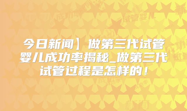 今日新闻】做第三代试管婴儿成功率揭秘_做第三代试管过程是怎样的！