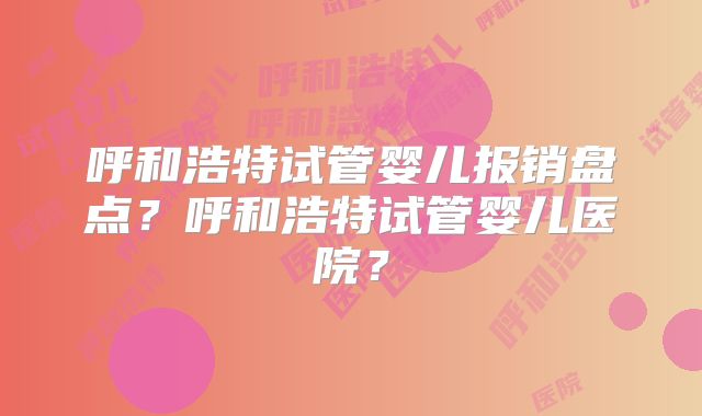 呼和浩特试管婴儿报销盘点？呼和浩特试管婴儿医院？