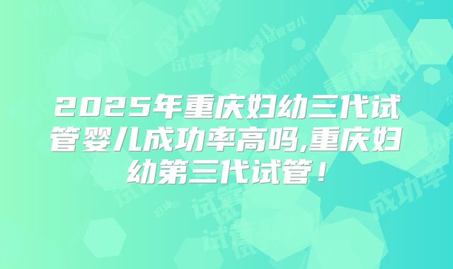 2025年重庆妇幼三代试管婴儿成功率高吗,重庆妇幼第三代试管！