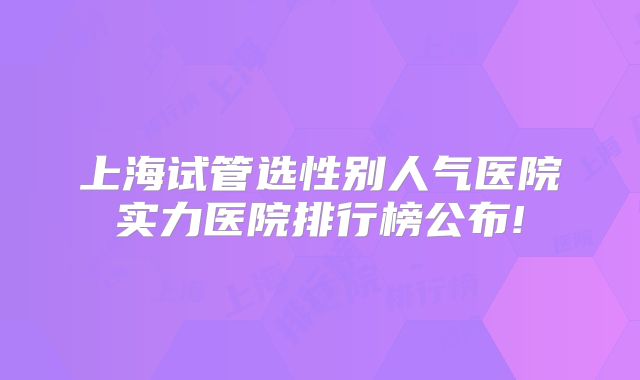 上海试管选性别人气医院实力医院排行榜公布!