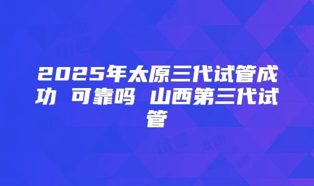 2025年太原三代试管成功 可靠吗 山西第三代试管