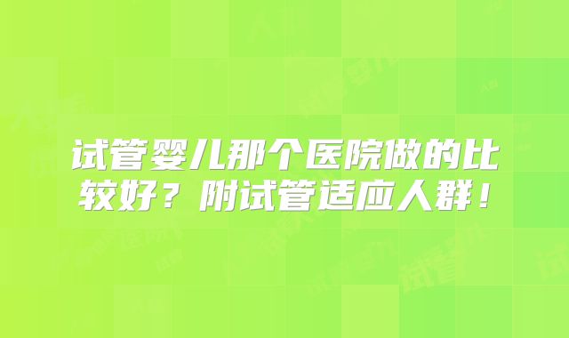 试管婴儿那个医院做的比较好?附试管适应人群!