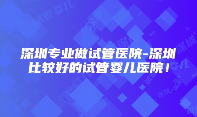 深圳专业做试管医院-深圳比较好的试管婴儿医院!