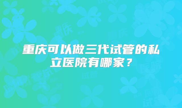 重庆可以做三代试管的私立医院有哪家？