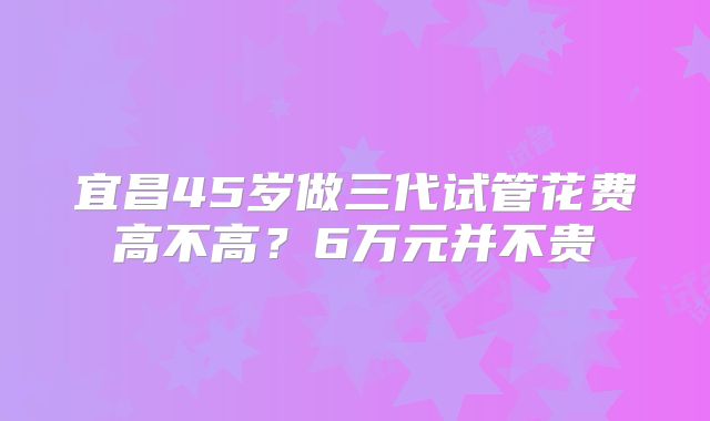 宜昌45岁做三代试管花费高不高？6万元并不贵