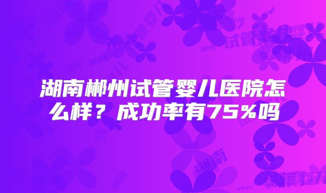 湖南郴州试管婴儿医院怎么样？成功率有75%吗