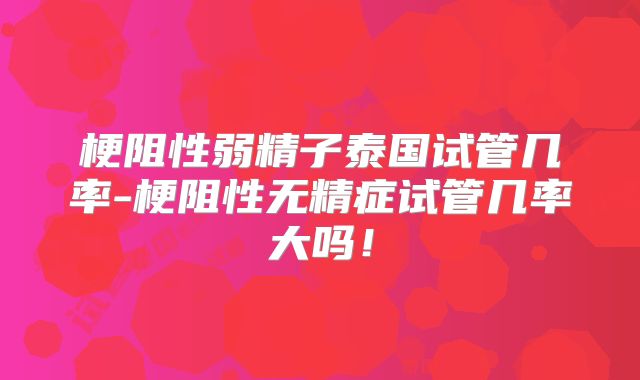 梗阻性弱精子泰国试管几率-梗阻性无精症试管几率大吗!