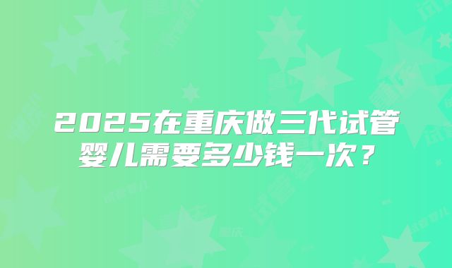 2025在重庆做三代试管婴儿需要多少钱一次？