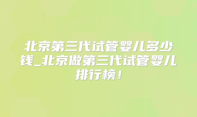 北京第三代试管婴儿多少钱_北京做第三代试管婴儿排行榜！