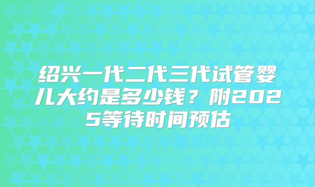 绍兴一代二代三代试管婴儿大约是多少钱？附2025等待时间预估