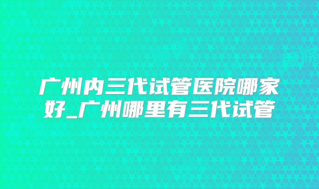 广州内三代试管医院哪家好_广州哪里有三代试管