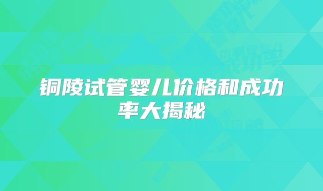 铜陵试管婴儿价格和成功率大揭秘